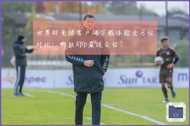 世界杯竞猜客户端下载体验全方位对比：哪款App最适合你？